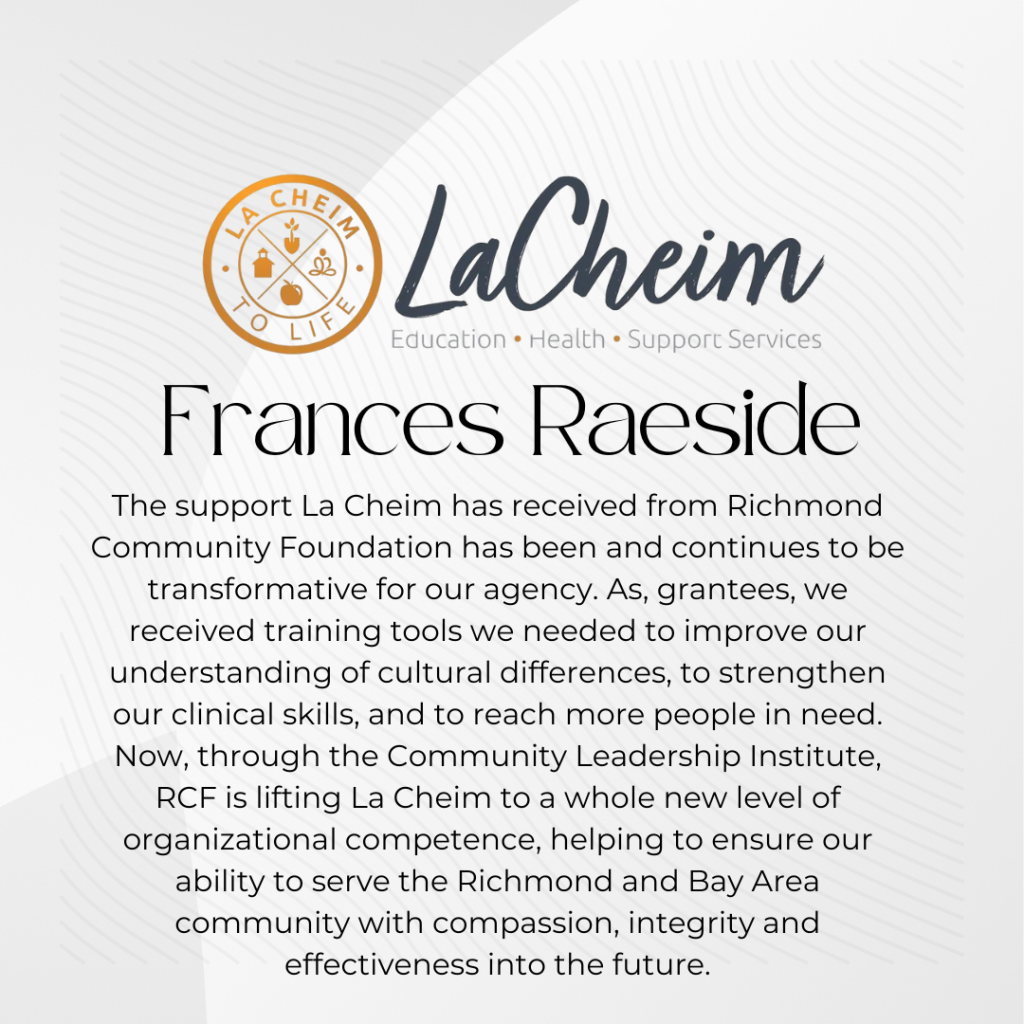 Frances Raeside of LaCheim gives this testimonial . . .The support La Cheim has received from Richmond Community Foundation has been and continues to be transformative for our agency. As, grantees, we received training tools we needed to improve our understanding of cultural differences, to strengthen our clinical skills, and to reach more people in need. Now, through the Community Leadership Institute, RCF is lifting La Cheim to a whole new level of organizational competence, helping to ensure our ability to serve the Richmond and Bay Area community with compassion, integrity and effectiveness into the future.