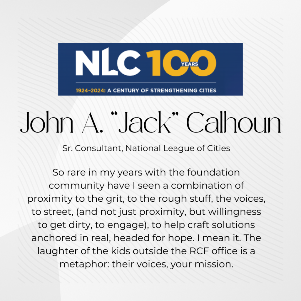 John A. "Jack" Calhoun from National League of Cities stated in his testimonial . . . So rare in my years with the foundation community have I seen a combination of proximity to the grit, to the rough stuff, the voices, to street, (and not just proximity, but willingness to get dirty, to engage), to help craft solutions anchored in real, headed for hope. I mean it. The laughter of the kids outside the RCF office is a metaphor: their voices, your mission.